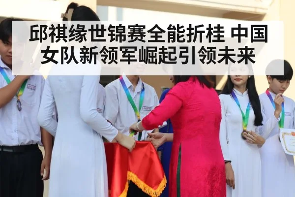 邱祺缘世锦赛全能折桂 中国女队新领军崛起引领未来